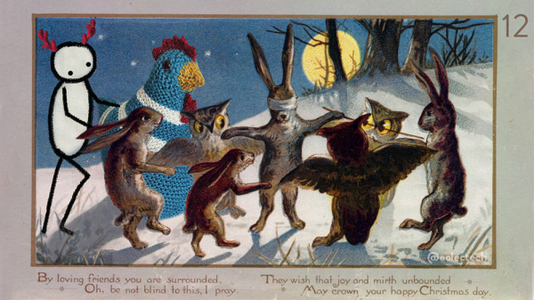 An old illustrated Christmas card of a snowy moonlit outdoor scene. There is a hare wearing in a blindfold centre stage, arms outstretched.  There are three more hare and three owls dancing in a circle around it. I have added Myfanwy (a large knitted chicken) and Friend (a simple drawn figure wearing fake red antlers) to the circle. There is a number 12 in the top right, and the original copy of the card reads:
"By loving friends you are surrounded
Oh, be not blind to this, I pray
They wish that mirth and joy unbounded
May crown your happy Christmas day"
Which helps alleviate the otherwise unsettling sacrificial vibe.