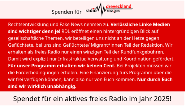 
Spenden für Radio Dreyeckland
Rechtsentwicklung und Fake News nehmen zu. Verlässliche Linke Medien sind wichtiger denn je! RDL eröffnet einen hintergründigen Blick auf gesellschaftliche Themen, wir beteiligen uns nicht an der Hetze gegen Geflüchtete, bei uns sind Geflüchtete/ Migrant*innen Teil der Redaktion. Wir erhalten als freies Radio nur einen winzigen Teil der Rundfunkgebühren. Damit wird explizit nur Infrastruktur, Verwaltung und Koordination gefördert. Für unser Programm erhalten wir keinen Cent. Bei Projekten müssen wir die Förderbedingungen erfüllen. Eine Finanzierung fürs Programm über die wir frei verfügen können, kann also nur von Euch kommen. Nur durch Euch sind wir wirklich unabhängig.
Spendet für ein aktives freies Radio im Jahr 2025!
