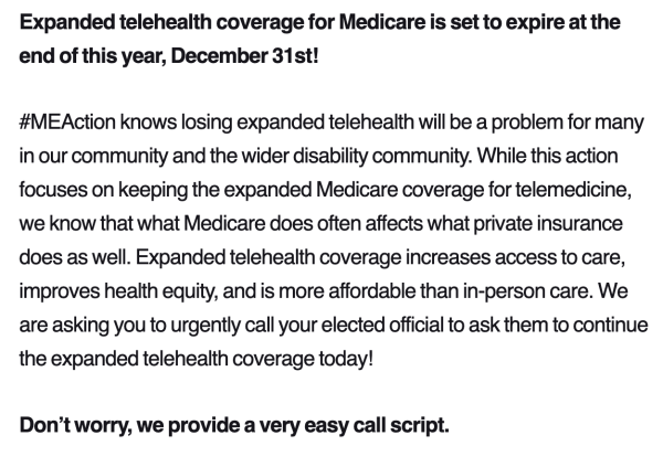 Expanded telehealth coverage for Medicare is set to expire at the end of this year, December 31st!

#MEAction knows losing expanded telehealth will be a problem for many in our community and the wider disability community. While this action focuses on keeping the expanded Medicare coverage for telemedicine, we know that what Medicare does often affects what private insurance does as well. Expanded telehealth coverage increases access to care, improves health equity, and is more affordable than in-person care. We are asking you to urgently call your elected official to ask them to continue the expanded telehealth coverage today! 

Don’t worry, we provide a very easy call script. 