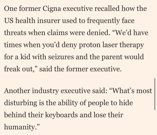 One former Cigna executive recalled how the US health insurer used to frequently face threats when claims were denied. “We'd have times when you'd deny proton laser therapy for a kid with seizures and the parent wouldfreak out," said the former executive.

Another industry executive said: "What's most disturbing is the ability of people to hide behind their keyboards and lose their humanity."

