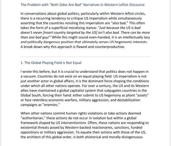 The Problem with "Both Sides Are Bad" Narratives in Western Leftist Discourse
In conversations about global politics, particularly within Western leftist circles, there is a recurring tendency to critique US imperialism while simultaneously asserting that the countries resisting this imperialism are “also bad.” This often takes the form of a superficial moralizing stance: "Just because the US is bad doesn’t mean [insert country targeted by the US] isn’t also bad. There can be more than one bad guy!" While this might sound even-handed, it is an intellectually lazy and politically dangerous position that ultimately serves US hegemonic interests. A break down why this approach is flawed and counterproductive.
 
1. The Global Playing Field is Not Equal
I wrote this before, but it is crucial to understand that politics does not happen in a vacuum. Countries do not exist on an equal playing field. US imperialism is not just another actor in global affairs, it is the dominant force shaping the conditions under which all other nations operate. For over a century, the US and its Western allies have maintained a global capitalist system that subjugates countries in the Global South, forcing their hand: either submit to US hegemony as pliant "assets" or face relentless economic warfare, military aggression, and destabilization campaigns as "enemies."
When other nations commit human rights violations or take actions deemed "authoritarian," these actions do not occur in isolation but within a global framework shaped by US interventionism. Often, these nations are responding to existential threats posed by Western-backed reactionaries, sanctions, funded oppositions or military aggression. To equate their actions with those of the US, the architect of this global order, is both ahistorical and morally disingenuous.
