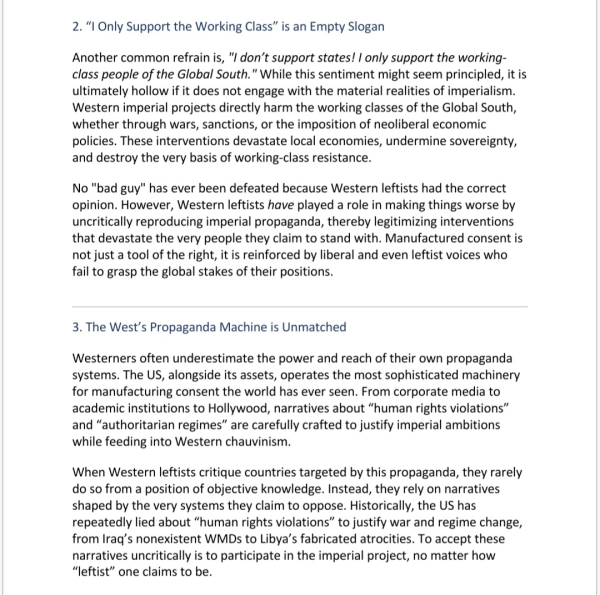 2. “I Only Support the Working Class” is an Empty Slogan
Another common refrain is, "don’t support states! only support the working-class people of the GS." While this sentiment might seem principled, it is ultimately hollow if it does not engage with the material realities of imperialism. W- imperial projects directly harm the working classes of the GS, whether through wars, sanctions, or the imposition of neoliberal economic policies. These interventions devastate local economies, undermine sovereignty, and destroy the very basis of working-class resistance.
No "bad guy" has ever been defeated because W- leftists had the correct opinion. However, W-leftists have played a role in making things worse by uncritically reproducing imperial propaganda, thereby legitimizing interventions that devastate the very people they claim to stand with. Manufactured consent is not just a tool of the right, it is reinforced by liberal and even leftist voices who fail to grasp the global stakes of their positions.
 
3. The West’s Propaganda Machine is Unmatched
Westerners often underestimate the power and reach of their own propaganda systems. The US, alongside its assets, operates the most sophisticated machinery for manufacturing consent the world has ever seen. From corporate media to academic institutions to Hollywood, narratives about “human rights violations” and “authoritarian regimes” are carefully crafted to justify imperial ambitions while feeding into Western chauvinism.
When W- leftists critique countries targeted by this propaganda, they rarely do so from a position of objective knowledge. Instead, they rely on narratives shaped by the very systems they claim to oppose. Historically, the US has repeatedly lied about “human rights violations” to justify war and regime change, from Iraq’s nonexistent WMDs to Libya’s fabricated atrocities. To accept these narratives uncritically is to participate in the imperial project, no matter how “leftist” one claims to be.
