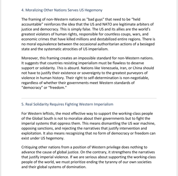 4. Moralizing Other Nations Serves US Hegemony
The framing of non-Western nations as "bad guys" that need to be “held accountable” reinforces the idea that the US and NATO are legitimate arbiters of justice and democracy. This is simply false. The US and its allies are the world’s greatest violators of human rights, responsible for countless coups, wars, and economic crimes that have killed millions and destabilized entire regions. There is no moral equivalence between the occasional authoritarian actions of a besieged state and the systematic atrocities of US imperialism.
Moreover, this framing creates an impossible standard for non-Western nations. It suggests that countries resisting imperialism must be flawless to deserve support or solidarity. This is absurd. Nations like Venezuela, Iran, or China should not have to justify their existence or sovereignty to the greatest purveyors of violence in human history. Their right to self-determination is non-negotiable, regardless of whether their governments meet Western standards of “democracy” or “freedom.”
 
5. Real Solidarity Requires Fighting Western Imperialism
For Western leftists, the most effective way to support the working-class people of the Global South is not to moralize about their governments but to fight the imperial systems that oppress them. This means dismantling the US war machine, opposing sanctions, and rejecting the narratives that justify intervention and exploitation. It also means recognizing that no form of democracy or freedom can exist under US hegemony.
Critiquing other nations from a position of Western privilege does nothing to advance the cause of global justice. On the contrary, it strengthens the narratives that justify imperial violence. If we are serious about supporting the working-class people of the world, we must prioritize ending the tyranny of our own societies and their global systems of domination.
