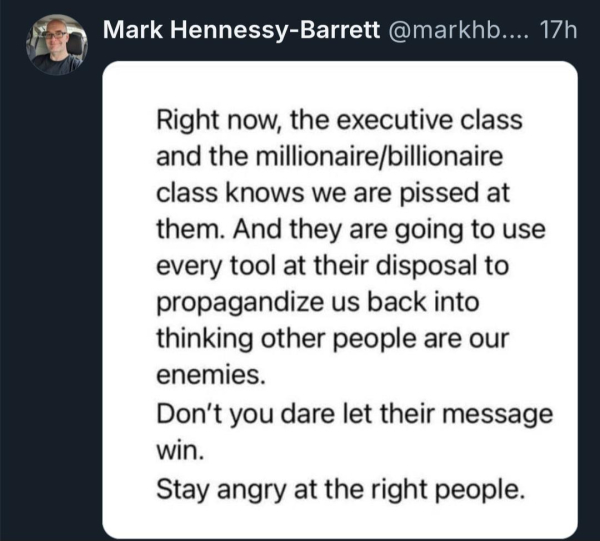 Mark Hennessy-Barrett @markhb....

17h

Right now, the executive class and the millionaire/billionaire class knows we are pissed at them. And they are going to use every tool at their disposal to propagandize us back into thinking other people are our enemies.

Don't you dare let their message win.

Stay angry at the right people.