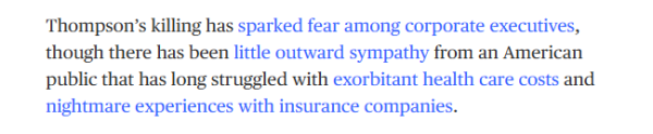 Thompson's killing has sparked fear among corporate executives, 
 though there has been little outward sympathy from an American 
 public that has long struggled with exorbitant health care costs and 
 nightmare experiences with insurance companies.
