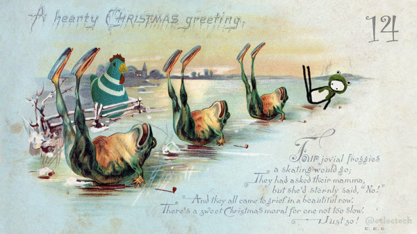 An old illustrated Christmas card. At the top it says "A hearty Christmas greeting" and at the bottom right there is a rhyme:

Four jovial froggies 
a skating would go;
They had asked their mamma,
but she'd sternly said "No!"
And they all came to grief in a beautiful row.
There's a sweet Christmas moral for one not too slow.
Just so!

Read the last line as "Just go!" to start with, but what would be the g isn't the same as the one in froggies, so I think it's an s.

Anyhow, in this version froggie number 4 is Friend, a simple drawn figure, wearing a frog hat. Myfanwy, a large knitted chicken, watches them from behind a fence.