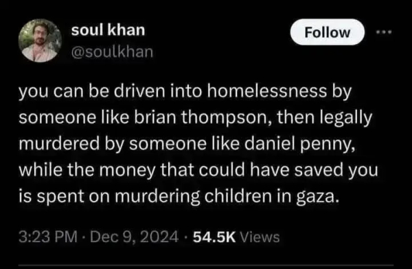 soul khan, @soulkhan:

"you can be driven into homelessness by someone like brian thompson, then legally murdered by someone like daniel penny, while the money that could have saved you is spent on murdering children in gaza."