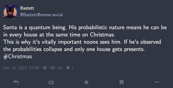 Screenshot of a toot by @​Bastett@​meow.social

„Santa is a quantum being. His probabilistic nature means he can be
in every house at the same time on Christmas. This is why it's vitally important noone sees him. If he's observed the probabilities collapse and only one house gets presents.

#Christmas“

h/t @andre@fedi.jaenis.ch