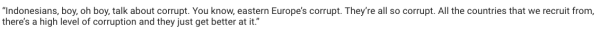 remark from AG recruitment's managing director, douglas amesz, when caught out for his company's unethical practices:

'indonesians, boy, oh boy, talk about corrupt. you know, eastern Europe’s corrupt. they’re all so corrupt. all the countries that we recruit from, there’s a high level of corruption & they just get better at it.'