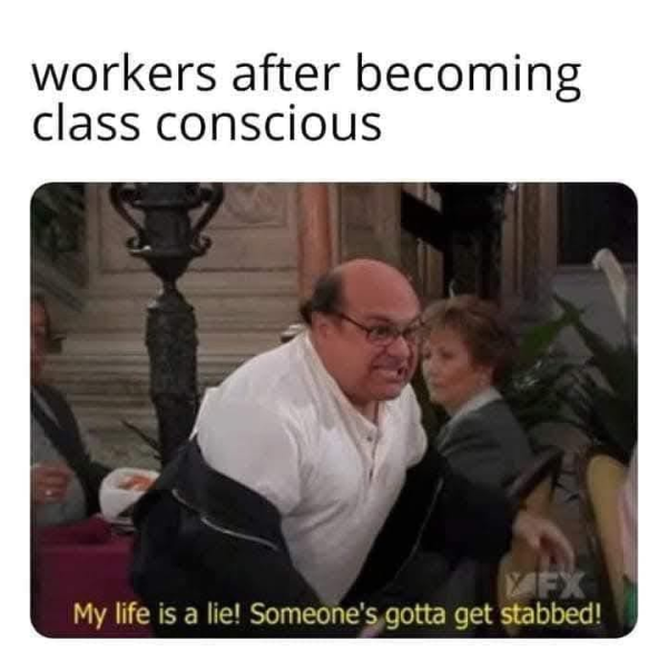 workers after becoming
class conscious

"My life is a lie! Someone's gotta get stabbed!"