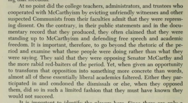 At no point did the college teachers, administrators, and trustees who cooperated with McCarthyism by evicting unfriendly witnesses and other suspected Communists from their faculties admit that they were repressing dissent. On the contrary, in their public statements and in the documentary record that they produced, they often claimed that they were standing up to McCarthyism and defending free speech and academic freedom. It is important, therefore, to go beyond the rhetoric of the period and examine what these people were doing rather than what they were saying. They said that they were opposing Senator McCarthy and the more rabid red-baiters of the period. Yet, when given an opportunity to transform that opposition into something more concrete than words, almost all of these essentially liberal academics faltered. Either they participated in and condoned the dismissals or else, when they opposed them, did so in such a limited fashion that they must have known they would not succeed.