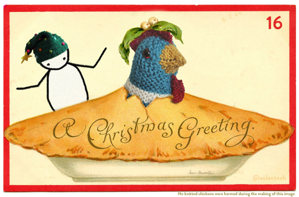 An edited version of an old illustrated Christmas card. It features a large pie against a cream backdrop, with a red border. The words "A Christmas Greeting" are written in curly script on the pie. In the original a cherubic girl is poking her head up through a hole in the centre of the pie, with some mistletoe on her head. The girl has been replaced with Myfanwy, a large knitted chicken, which arguably makes fractionally more sense. Behind the pie I have drawn Friend, a simple drawn figure wearing a Christmas tree knitted hat. They have their arms raised in confusion. Friend gestures for us all. In the top right hand corner is the number 16. In small print across the bottom it says "No knitted chickens were harmed during the making of this image".