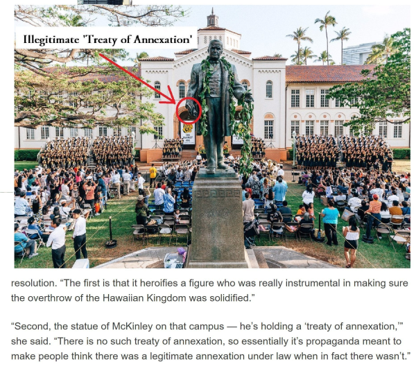  Illegitimate "Treaty of Annexation'  “The first is that it heroifies a figure who was really instrumental in making sure the overthrow of the Hawaiian Kingdom was solidified.” “Second, the statue of McKinley on that campus — he’s holding a ‘treaty of annexation,” she said. “There is no such treaty of annexation, so essentially it's propaganda meant to make people think there was a legitimate annexation under law when in fact there wasn’t.” 