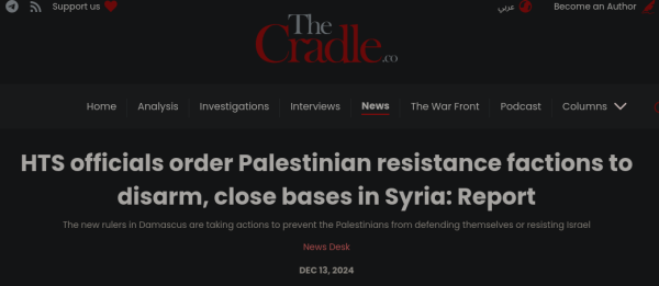 The Cradle

HTS officials order Palestinian resistance factions to disarm, close bases in Syria: Report The new rulers in Damascus are taking actions to prevent the Palestinians from defending themselves or resisting Israel News Desk

DEC 13,2024 