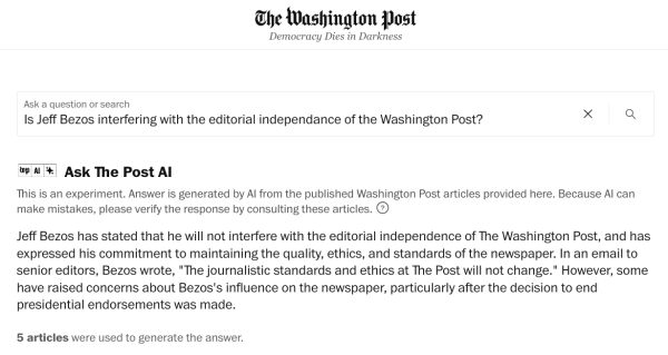 A screenshot shows the answer provided by “As The Post AI” to the question “Is Jeff Bezos interfering with the editorial independance of the Washington Post?”
The answer reads: “Jeff Bezos has stated that he will not interfere with the editorial independence of The Washington Post, and has expressed his commitment to maintaining the quality, ethics, and standards of the newspaper. In an email to senior editors, Bezos wrote, "The journalistic standards and ethics at The Post will not change." However, some have raised concerns about Bezos's influence on the newspaper, particularly after the decision to end presidential endorsements was made.”