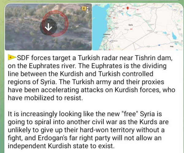 SDF forces target a Turkish radar near Tishrin dam, on the Euphrates river. The Euphrates is the dividing line between the Kurdish and Turkish controlled regions of Syria. The Turkish army and their proxies have been accelerating attacks on Kurdish forces, who have mobilized to resist. 

It is increasingly looking like the new "free" Syria is going to spiral into another civil war as the Kurds are unlikely to give up their hard-won territory without a fight, and Erdogan's far right party will not allow an independent Kurdish state to exist.