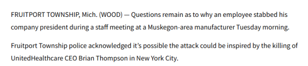 FRUITPORT TOWNSHIP, Mich. (WOOD) Questions remain as to why an employee stabbed his 
 company president during a staff meeting at a Muskegon-area manufacturer Tuesday morning. 
 Fruitport Township police acknowledged it's possible the attack could be inspired by the killing of 
 UnitedHealthcare CEO Brian Thompson in New York City.
