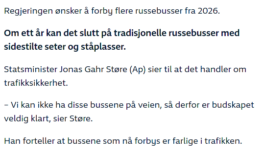 Utdrag fra nyhetsartikkel:

Regjeringen ønsker å forby flere russebusser fra 2026.

Om ett år kan det slutt pa tradisjonelle russebusser med sidestilte seter og ståplasser.

Statsminister Jonas Gahr Store (Ap) sier til at det handler om trafikksikkerhet.

- Vi kan ikke ha disse bussene på veien, så derfor er budskapet veldig klart, sier Store.

Han forteller at bussene som nå forbys er farlige i trafikken. 