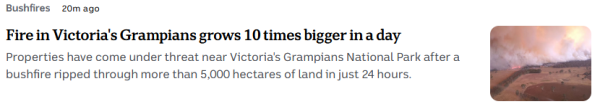 ABC news snippet - Bushfires  20m ago

Fire in Victoria's Grampians grows 10 times bigger in a day

Properties have come under threat near Victoria's Grampians National Park after a bushfire ripped through more than 5,000 hectares of land in just 24 hours. 