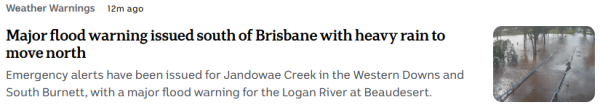 ABC news snippet - Weather Warnings  12m ago

Major flood warning issued south of Brisbane with heavy rain to move north 
Emergency alerts have been issued for Jandowae Creek in the Western Downs and South Burnett, with a major flood warning for the Logan River at Beaudesert. 