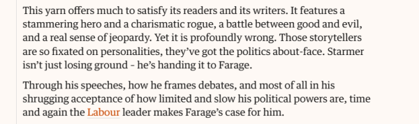 This yarn offers much to satisfy its readers and its writers. It features a 
 stammering hero and a charismatic rogue, a battle between good and evil, 
 and a real sense of jeopardy. Yet it is profoundly wrong. Those storytellers 
 are so fixated on personalities, they've got the politics about-face. Starmer 
 isn't just losing ground - he's handing it to Farage. 
 Through his speeches, how he frames debates, and most of all in his 
 shrugging acceptance of how limited and slow his political powers are, time 
 and again the Labour leader makes Farage's case for him.
