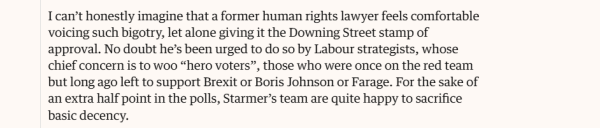 I can't honestly imagine that a former human rights lawyer feels comfortable 
 voicing such bigotry, let alone giving it the Downing Street stamp of 
 approval. No doubt he's been urged to do so by Labour strategists, whose 
 chief concern is to woo "hero voters", those who were once on the red team 
 but long ago left to support Brexit or Boris Johnson or Farage. For the sake of 
 an extra half point in the polls, Starmer's team are quite happy to sacrifice 
 basic decency.
