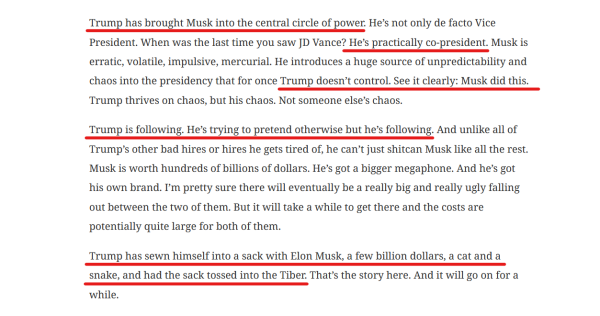 Text from article:
Trump has brought Musk into the central circle of power. He’s not only de facto Vice President. When was the last time you saw JD Vance? He’s practically co-president. Musk is erratic, volatile, impulsive, mercurial. He introduces a huge source of unpredictability and chaos into the presidency that for once Trump doesn’t control. See it clearly: Musk did this. Trump thrives on chaos, but his chaos. Not someone else’s chaos.

Trump is following. He’s trying to pretend otherwise but he’s following. And unlike all of Trump’s other bad hires or hires he gets tired of, he can’t just shitcan Musk like all the rest. Musk is worth hundreds of billions of dollars. He’s got a bigger megaphone. And he’s got his own brand. I’m pretty sure there will eventually be a really big and really ugly falling out between the two of them. But it will take a while to get there and the costs are potentially quite large for both of them.

Trump has sewn himself into a sack with Elon Musk, a few billion dollars, a cat and a snake, and had the sack tossed into the Tiber. That’s the story here. And it will go on for a while.