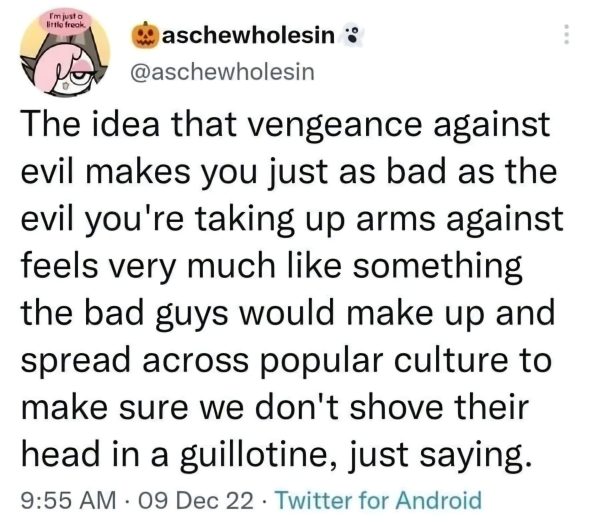 aschewholesin:

The idea that vengeance against
evil makes you just as bad as the
evil you're taking up arms against
feels very much like something
the bad guys would make up and
spread across popular culture to
make sure we don't shove their
head in a guillotine, just saying.