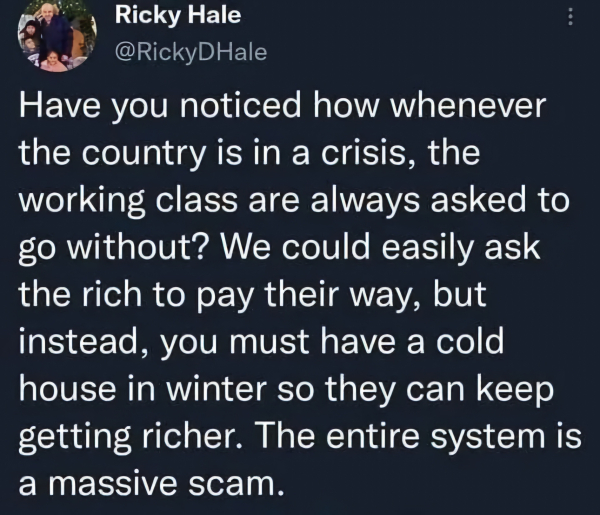 Ricky Hale
@RickyDHale
Have you noticed how whenever
the country is in a crisis, the
working class are always asked to
go without? We could easily ask
the rich to pay their way, but
instead, you must have a cold
house in winter so they can keep
getting richer. The entire system is
a massive scam.