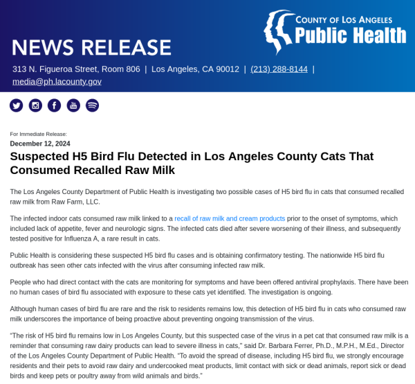 
Suspected H5 Bird Flu Detected in Los Angeles County Cats That Consumed Recalled Raw Milk

The Los Angeles County Department of Public Health is investigating two possible cases of H5 bird flu in cats that consumed recalled raw milk from Raw Farm, LLC.

The infected indoor cats consumed raw milk linked to a recall of raw milk and cream products prior to the onset of symptoms, which included lack of appetite, fever and neurologic signs. The infected cats died after severe worsening of their illness, and subsequently tested positive for Influenza A, a rare result in cats.

Public Health is considering these suspected H5 bird flu cases and is obtaining confirmatory testing. The nationwide H5 bird flu outbreak has seen other cats infected with the virus after consuming infected raw milk.

People who had direct contact with the cats are monitoring for symptoms and have been offered antiviral prophylaxis. There have been no human cases of bird flu associated with exposure to these cats yet identified. The investigation is ongoing.

Although human cases of bird flu are rare and the risk to residents remains low, this detection of H5 bird flu in cats who consumed raw milk underscores the importance of being proactive about preventing ongoing transmission of the virus.
