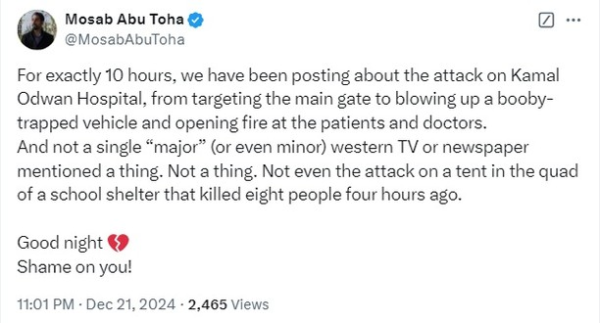 X post by Mosab Abu Toha
@MosabAbuToha

For exactly 10 hours, we have been posting about the attack on Kamal Odwan Hospital, from targeting the main gate to blowing up a booby-trapped vehicle and opening fire at the patients and doctors.

And not a single “major” (or even minor) western TV or newspaper mentioned a thing. Not a thing. Not even the attack on a tent in the quad of a school shelter that killed eight people four hours ago.

Good night 💔
Shame on you!

11:01 PM · Dec 21, 2024 · 2,465 Views