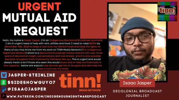 a mutual aid request that reads:

"Hello, my name is Isaac Jasper, I'm an Indigenous Decolonial Broadcast Journalist. I am in urgent need of help with rent, utilities, and food. I need to raise $2000 by December 15th, 2024 to keep a roof over my family's head and keep the lights on. Many of you may know me from my work on TINN Media Network. (The Indigenous Nightmare Network) which is a decolonial broadcast media network with over three years of decolonial insight, conversations and neew breaks, which is only possible because of support from Community members like you. This is urgent and would deeply mean a lot if those who seen this would share and or help out  financially in any capacity. Below are ways to help directly get me to my goal and also help me keep a roof over my head."

venmo: @jasper-steinline
cashapp: $sideshowguyo7
paypal: @isaacjasper
patreon: www.patreon.com/indigenousnightmarepodcast

there is a selfie to the right of the text of jasper, who is a brown-skinned person wearing glasses, a beanie, a black t-shirt and has a mustache and a beard. he is in a room with light behind him. below the picture there is a caption that reads: 

"Isaac Jasper, Decolonial Broadcast Journalist"

The right corner has the logo for TINN. Which is a glitchy background with maroon text that simply says: 

"tinn! media network"
