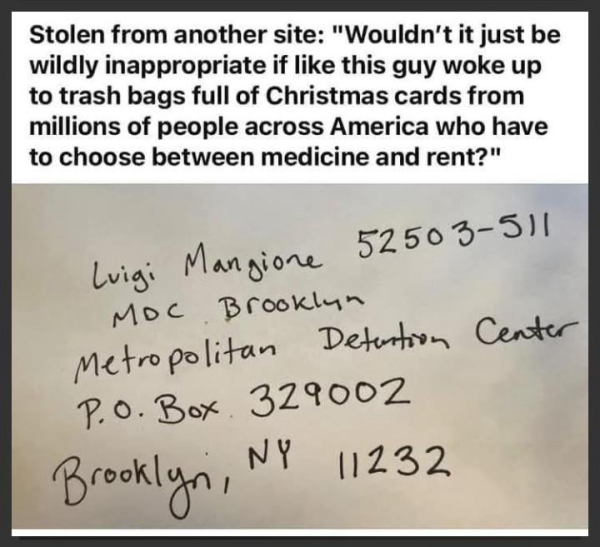 A post with a photo of the address to mail items to Luigi Mangione. It reads: "Wouldn't it just be wildly inappropriate if like this guy woke up
to trash bags full of Christmas cards from millions of people across America who have to choose between medicine and rent?"

The address is
Luigi Mangione 52503-511
MOC Brooklyn
Metropolitan Detention Center
P. o. Box 329002
Brooklyn,
NY 11232