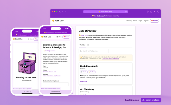 This image showcases a web platform and mobile interface for “Hush Line,” a service connecting whistleblowers with trusted professionals. The design is displayed on two smartphone screens and a desktop browser window, all featuring a purple-themed user interface.

The left smartphone screen shows a “Tips” submission page with an illustration of a cheerful, purple lockbox labeled “TIPS” and the text, “Nothing to see here… No messages yet.” The center screen shows a form to submit a message to “Science & Design, Inc.,” a non-profit organization. The form includes fields for anonymous contact and links for secure communication methods like Signal and Mastodon. The desktop view highlights a “User Directory,” where verified users are listed, including “Hush Line Admin.”

The platform encourages anonymity and secure communication, with a clean and approachable design.