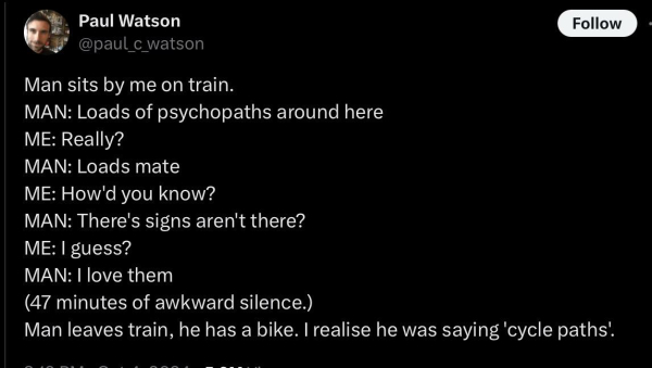 A tweet from Paul c Watson:

Man sits by me on train.
MAN: Loads of psychopaths around here
ME: Really?
MAN: Loads mate
ME: How'd you know?
MAN: There's signs aren't there?
ME: I guess?
MAN: I love them
(47 minutes of awkward silence.)
Man leaves train, he has a bike. I realise he was saying 'cycle paths'.