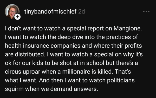 A post from tinybandofmischief 2d

I don't want to watch a special report on Mangione. I want to watch the deep dive into the practices of health insurance companies and where their profits are distributed. I want to watch a special on why it's ok for our kids to be shot at in school, but there's a circus uproar when a millionaire is killed. That's what I want. And then I want to watch politicians squirm when we demand answers.