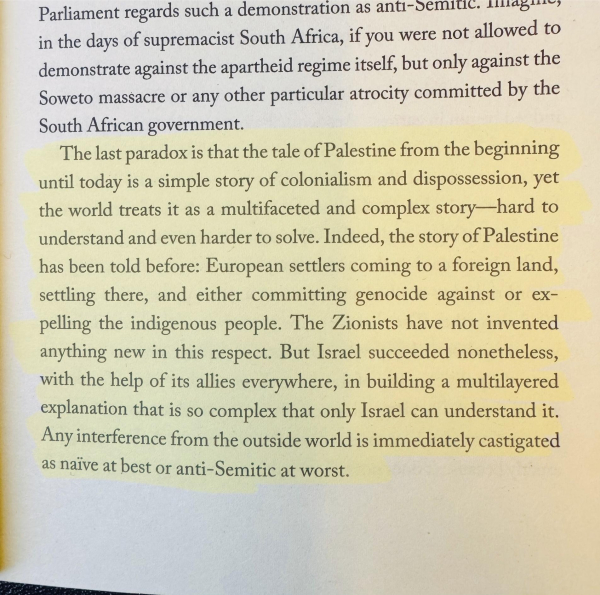 Highlighted text on a page:

The last paradox is that the tale of Palestine from the beginning until today is a simple story of colonialism and dispossession, yet the world treats it as a multifaceted and complex story—hard to understand and even harder to solve. Indeed, the story of Palestine has been told before: European settlers coming to a foreign land, settling there, and either committing genocide against or expelling the indigenous people. The Zionists have not invented anything new in this respect. But Israel succeeded nonetheless, with the help of its allies everywhere, in building a multilayered explanation that is so complex that only Israel can understand it.
Any interference from the outside world is immediately castigated as naive at best or anti-Semitic at worst.