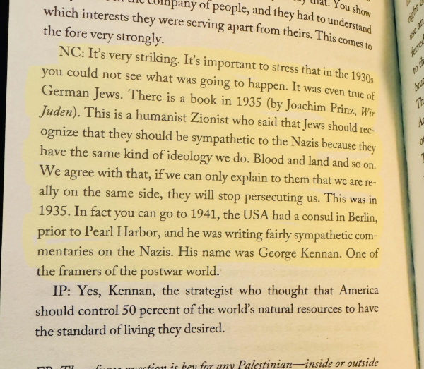 Highlighted text on a page:

NC: It's very striking. It's important to stress that in the 1930s you could not see what was going to happen. It was even true of German Jews. There is a book in 1935 (by Joachim Prinz, Wir Juden). This is a humanist Zionist who said that Jews should recognize that they should be sympathetic to the Nazis because they have the same kind of ideology we do. Blood and land and so on.
We agree with that, if we can only explain to them that we are really on the same side, they will stop persecuting us. This was in 1935. In fact you can go to 1941, the USA had a consul in Berlin, prior to Pearl Harbor, and he was writing fairly sympathetic commentaries on the Nazis. His name was George Kennan. One of the framers of the postwar world.