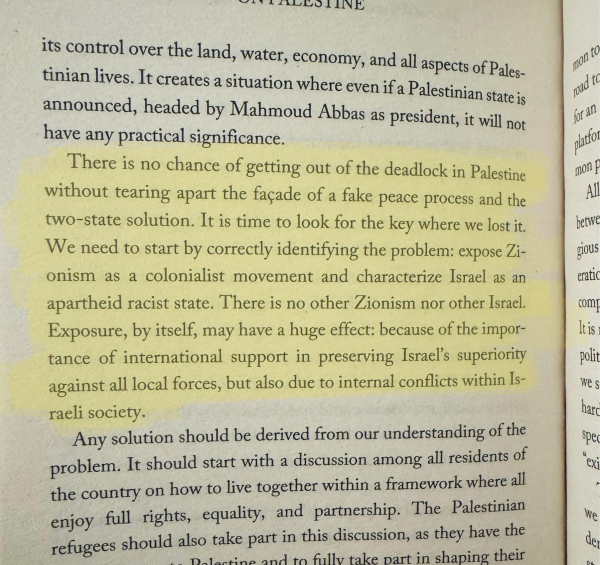 Highlighted text on a page:

There is no chance of getting out of the deadlock in Palestine without tearing apart the façade of a fake peace process and the two-state solution. It is time to look for the key where we lost it.
We need to start by correctly identifying the problem: expose Zionism as a colonialist movement and characterize Israel as an apartheid racist state. There is no other Zionism nor other Israel.
Exposure, by itself, may have a huge effect: because of the importance of international support in preserving Israel's superiority against all local forces, but also due to internal conflicts within Israeli society.