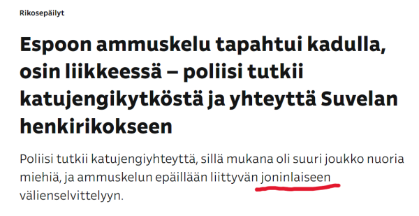 Kuvakaappaus Ylen  otsikosta ja ingressistä. Lukee: 

Etusivulle

Jaa
Rikosepäilyt
Espoon ammuskelu tapahtui kadulla, osin liikkeessä – poliisi tutkii katujengikytköstä ja yhteyttä Suvelan henkirikokseen
Poliisi tutkii katujengiyhteyttä, sillä mukana oli suuri joukko nuoria miehiä, ja ammuskelun epäillään liittyvän joninlaiseen välienselvittelyyn.

Olen alleviivannut joninlaiseen punaisella.
