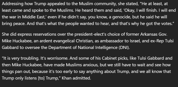 Article screenshot: Addressing how Trump appealed to the Muslim community, she stated, "He at least, at least came and spoke to the Muslims. He heard them and said, ‘Okay, I will finish. I will end the war in Middle East,’ even if he didn’t say, you know, a genocide, but he said he will bring peace. And that’s what the people wanted to hear, and that’s why he got the votes.”

 She did express reservations over the president-elect's choice of former Arkansas Gov. Mike Huckabee, an ardent evangelical Christian, as ambassador to Israel, and ex-Rep Tulsi Gabbard to oversee the Department of National Intelligence (DNI).

 “It is very troubling. It’s worrisome. And some of his Cabinet picks, like Tulsi Gabbard and then Mike Huckabee, have made Muslims anxious, but we still have to wait and see how things pan out, because it’s too early to say anything about Trump, and we all know that Trump only listens [to] Trump,” Khan admitted.