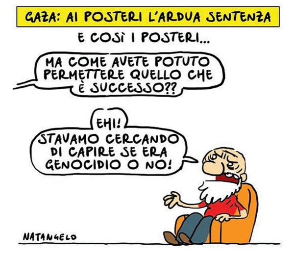 La didascalia: "Gaza: ai posteri l'ardua sentenza."
Nel disegno: "E così i posteri..."
Una voce fuori campo: "Ma come avete potuto permettere quello che è successo?"
Un anziano, seduto su una poltrona, gli risponde: "Ehi! Stavamo cercando di capire se era genocidio o no!"