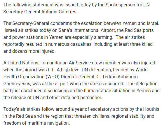 The following statement was issued today by the Spokesperson for UN Secretary-General Antdnio Guterres: The Secretary-General condemns the escalation between Yemen and Israel. Israeli air strikes today on Sana'a International Airport, the Red Sea ports and power stations in Yemen are especially alarming. The air strikes reportedly resulted in numerous casualties, including at least three killed and dozens more injured. A United Nations Humanitarian Air Service crew member was also injured when the airport was hit. A high-level UN delegation, headed by World Health Organization (WHO) Director-General Dr. Tedros Adhanom Ghebreyesus, was at the airport when the strikes occurred. The delegation had just concluded discussions on the humanitarian situation in Yemen and the release of UN and other detained personnel. Today's air strikes follow around a year of escalatory actions by the Houthis in the Red Sea and the region that threaten civilians, regional stability and freedom of maritime navigation. 