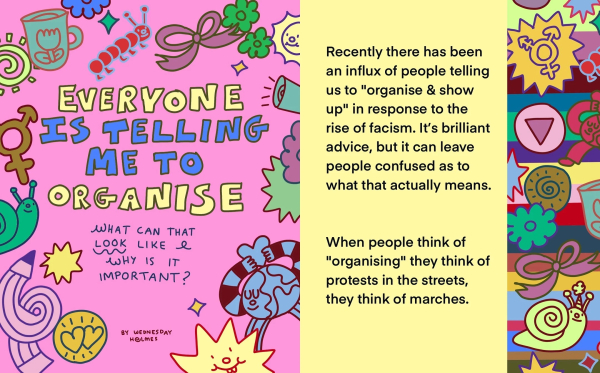 Colorful illustrations of flowers, creatures, starts, planets, and various shapes of equality. The title reads ‘everyone is telling me to organize.’ What can that look like and why is it important? By Wednesday Holmes.’ A larger body of text reads ‘Recently there has been an influx of people telling us to organize and show up in response to the rise of fascism. It’s brilliant advice but it can leave people confused as to what that actually means. When people think of organizing they think of protests in the streets, they think of marches.’