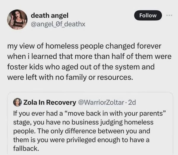 death angel
@angel Of deathx
my view of homeless people changed forever
when i learned that more than half of them were
foster kids who aged out of the system and
were left with no family or resources.

Zola In Recovery @WarriorZoltar- 2d
If you ever had a “move back in with your parents”
stage, you have no business judging homeless
people. The only difference between you and
them is you were privileged enough to have a 
fallback.