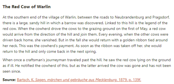 The Red Cow of Warlin:

At the southern end of the village of Warlin, between the roads to Neubrandenburg and Pragsdorf, there is a large, sandy hill in which a barrow was discovered. Linked to this hill is the legend of the red cow. When the cowherd drove the cows to the grazing ground on the first of May, a red cow would arrive from the direction of the hill and join them. Every evening, when the other cows were driven back home, she vanished. But in the fall she would return with a golden ribbon tied around her neck. This was the cowherd’s payment. As soon as the ribbon was taken off her, she would return to the hill and only come back in the next spring.

When once a craftsman’s journeyman traveled past the hill, he saw the red cow lying on the ground as if ill. He notified the cowherd of this, but as the latter arrived the cow was gone and has not been seen since.

Source: Bartsch, K. Sagen, märchen und gebräuche aus Mecklenburg, 1879. p. 139f.