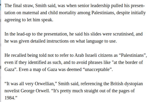 The final straw, Smith said, was when senior leadership pulled his presentation on maternal and child mortality among Palestinians, despite initially agreeing to let him speak.

In the lead-up to the presentation, he said his slides were scrutinised, and he was given detailed instructions on what language to use.

He recalled being told not to refer to Arab Israeli citizens as “Palestinians”, even if they identified as such, and to avoid phrases like "at the border of Gaza”. Even a map of Gaza was deemed “unacceptable”.

“It was all very Orwellian,” Smith said, referencing the British dystopian novelist George Orwell. “It's pretty much straight out of the pages of 1984.”