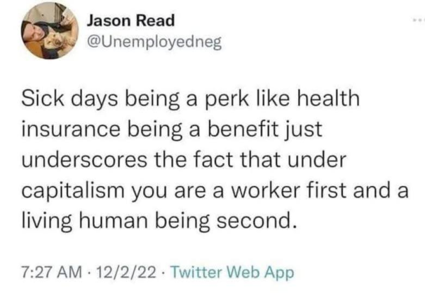 Jason Read @Unemployedneg

Sick days being a perk like health insurance being a benefit just underscores the fact that under capitalism you are a worker first and a living human being second.

7:27 AM - 12/2/22 - Twitter Web App 