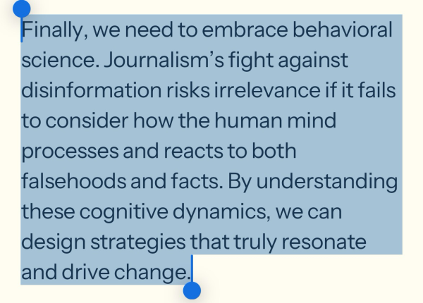 Finally, we need to embrace behavioral science. Journalism’s fight against disinformation risks irrelevance if it fails to consider how the human mind processes and reacts to both falsehoods and facts. By understanding these cognitive dynamics, we can design strategies that truly resonate and drive change.