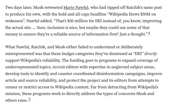 Two days later, Musk retweeted Mario Nawfal, who had ripped off Raichik’s same post to produce his own, with the bold and all-caps headline “Wikipedia blows $50M on wokeness”. Nawfal added, “That’s $50 million for DEI instead of, you know, improving the actual site. … Sure, inclusion is nice, but maybe they could use some of that money to ensure they’re a reliable source of information first? Just a thought.”4

What Nawfal, Raichik, and Musk either failed to understand or deliberately misrepresented was that these budget categories they’ve dismissed as “DEI” directly support Wikipedia’s reliability. The funding goes to programs to expand coverage of underrepresented topics, recruit editors with expertise in neglected subject areas, develop tools to identify and counter coordinated disinformation campaigns, improve article and source reliability, and protect the project and its editors from attempts to censor or restrict access to Wikipedia content. Far from detracting from Wikipedia’s mission, these programs work to directly address the types of concerns Musk and others raise.5